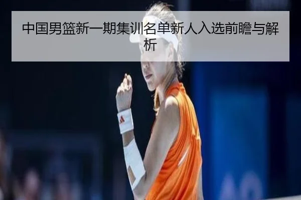 中国男篮新一期集训名单新人入选前瞻与解析